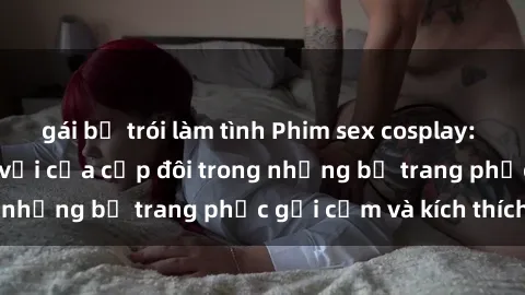 gái bị trói làm tình Phim sex cosplay: Trải nghiệm tuyệt vời của cặp đôi trong những bộ trang phục gợi cảm và kích thích