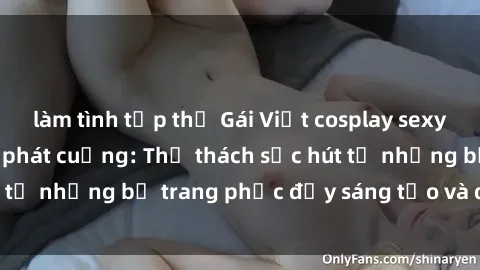làm tình tập thể Gái Việt cosplay sexy khiến fan hâm mộ phát cuồng: Thử thách sức hút từ những bộ trang phục đầy sáng tạo và quyến rũ!