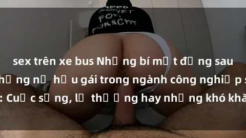 sex trên xe bus Những bí mật đằng sau cuộc sống của những nữ hầu gái trong ngành công nghiệp sex: Cuộc sống, lẽ thường hay những khó khăn mà họ phải đối mặt.