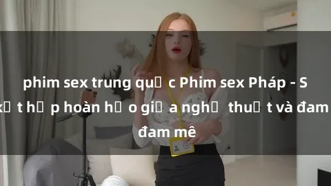 phim sex trung quốc Phim sex Pháp - Sự kết hợp hoàn hảo giữa nghệ thuật và đam mê