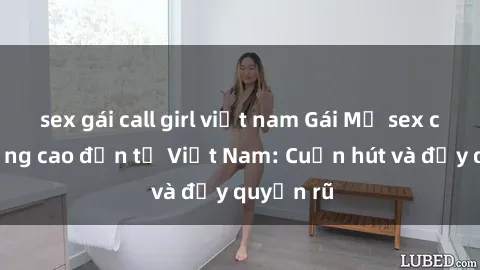 sex gái call girl việt nam Gái Mỹ sex chất lượng cao đến từ Việt Nam: Cuốn hút và đầy quyến rũ