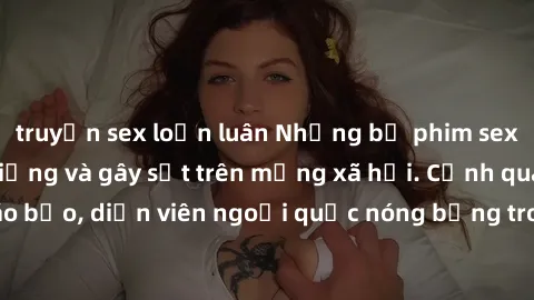 truyện sex loạn luân Những bộ phim sex ngoại quốc nổi tiếng và gây sốt trên mạng xã hội. Cảnh quay táo bạo, diễn viên ngoại quốc nóng bỏng trong các tác phẩm đỉnh cao.