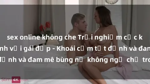 sex online không che Trải nghiệm cực kỳ thú vị khi làm tình với gái đẹp - Khoái cảm tột đỉnh và đam mê bùng nổ không ngờ chỉ trong một đêm!