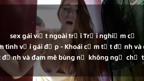 sex gái việt ngoài trời Trải nghiệm cực kỳ thú vị khi làm tình với gái đẹp - Khoái cảm tột đỉnh và đam mê bùng nổ không ngờ chỉ trong một đêm!
