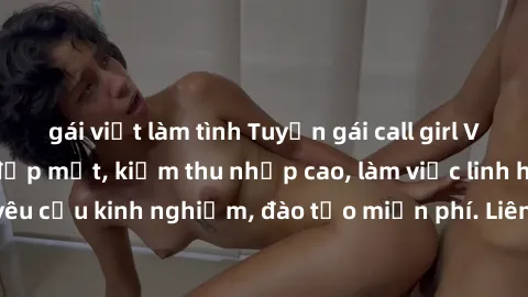 gái việt làm tình Tuyển gái call girl Việt Nam gợi cảm, đẹp mắt, kiếm thu nhập cao, làm việc linh hoạt, không yêu cầu kinh nghiệm, đào tạo miễn phí. Liên hệ ngay để biết thêm chi tiết!