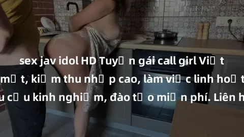 sex jav idol HD Tuyển gái call girl Việt Nam gợi cảm, đẹp mắt, kiếm thu nhập cao, làm việc linh hoạt, không yêu cầu kinh nghiệm, đào tạo miễn phí. Liên hệ ngay để biết thêm chi tiết!