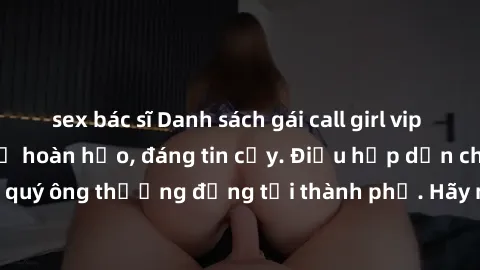 sex bác sĩ Danh sách gái call girl vip chất lượng, dịch vụ hoàn hảo, đáng tin cậy. Điều hấp dẫn cho các quý ông thượng đẳng tại thành phố. Hãy nhấc máy và đặt lịch ngay!