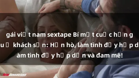 gái việt nam sextape Bí mật cuộc hẹn gái Việt lần đầu ở khách sạn: Hẹn hò, làm tình đầy hấp dẫn và đam mê!