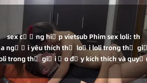 sex cưỡng hiếp vietsub Phim sex loli: thỏa mãn đam mê của người yêu thích thể loại loli trong thế giới ảo đầy kích thích và quyến rũ.