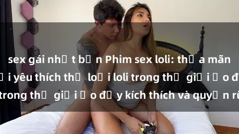 sex gái nhật bản Phim sex loli: thỏa mãn đam mê của người yêu thích thể loại loli trong thế giới ảo đầy kích thích và quyến rũ.