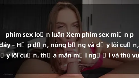 phim sex loạn luân Xem phim sex miễn phí online ngay tại đây – Hấp dẫn, nóng bỏng và đầy lôi cuốn, thỏa mãn mọi người và thú vui của bạn!