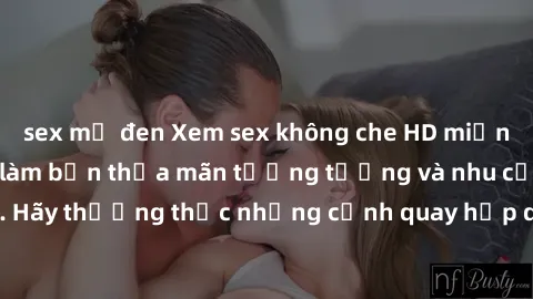 sex mỹ đen Xem sex không che HD miễn phí đảm bảo sẽ làm bạn thỏa mãn tưởng tượng và nhu cầu tình dục. Hãy thưởng thức những cảnh quay hấp dẫn và mãnh liệt ngay bây giờ!