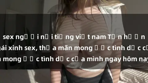 sex người nổi tiếng việt nam Tận hưởng khoái cảm với gái xinh sex, thỏa mãn mong ước tình dục của mình ngay hôm nay