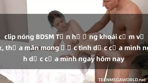 clip nóng BDSM Tận hưởng khoái cảm với gái xinh sex, thỏa mãn mong ước tình dục của mình ngay hôm nay