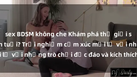 sex BDSM không che Khám phá thế giới sex trực tuyến: Hơn tuổi? Trải nghiệm cảm xúc mới lạ với những trò chơi độc đáo và kích thích người lớn