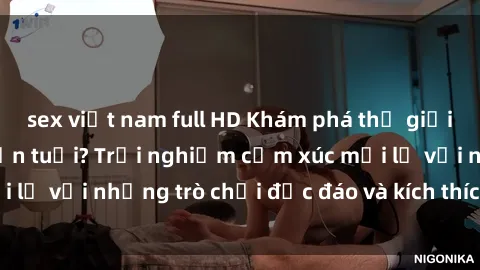 sex việt nam full HD Khám phá thế giới sex trực tuyến: Hơn tuổi? Trải nghiệm cảm xúc mới lạ với những trò chơi độc đáo và kích thích người lớn