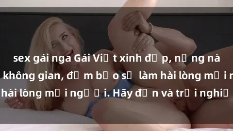 sex gái nga Gái Việt xinh đẹp, nồng nàn làm tình say đắm không gian, đảm bảo sẽ làm hài lòng mọi người. Hãy đến và trải nghiệm ngay!