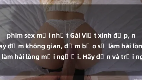 phim sex mới nhất Gái Việt xinh đẹp, nồng nàn làm tình say đắm không gian, đảm bảo sẽ làm hài lòng mọi người. Hãy đến và trải nghiệm ngay!