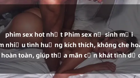 phim sex hot nhất Phim sex nữ sinh mới nhất: Trải nghiệm nhiều tình huống kích thích, không che hoàn toàn, giúp thỏa mãn cơn khát tình dục của các bạn trẻ