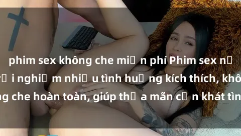 phim sex không che miễn phí Phim sex nữ sinh mới nhất: Trải nghiệm nhiều tình huống kích thích, không che hoàn toàn, giúp thỏa mãn cơn khát tình dục của các bạn trẻ