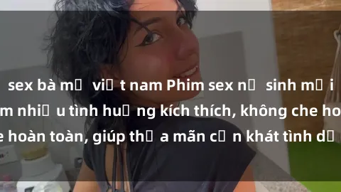 sex bà mẹ việt nam Phim sex nữ sinh mới nhất: Trải nghiệm nhiều tình huống kích thích, không che hoàn toàn, giúp thỏa mãn cơn khát tình dục của các bạn trẻ