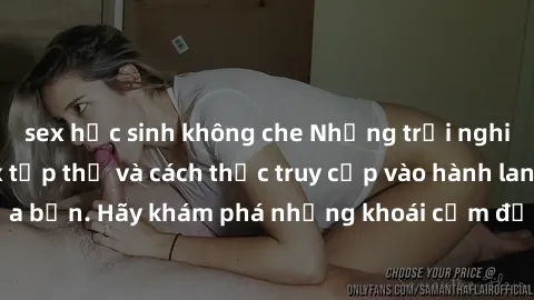 sex học sinh không che Những trải nghiệm mới lạ với sex tập thể và cách thức truy cập vào hành lang đam mê của bạn. Hãy khám phá những khoái cảm đầy kích thích với tập thể hấp dẫn!