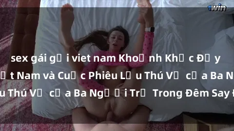sex gái gọi viet nam Khoảnh Khắc Đầy Kịch Tính: Sex  Việt Nam và Cuộc Phiêu Lưu Thú Vị của Ba Người Trẻ Trong Đêm Say Đắm