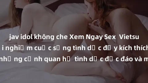 jav idol không che Xem Ngay Sex  Vietsub Full HD - Cùng trải nghiệm cuộc sống tình dục đầy kích thích với những cảnh quan hệ tình dục độc đáo và mãnh liệt trong bộ phim này!