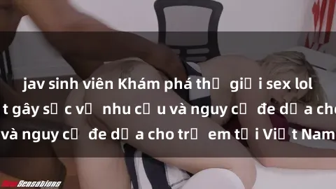 jav sinh viên Khám phá thế giới sex loli Việt Nam: Sự thật gây sốc về nhu cầu và nguy cơ đe dọa cho trẻ em tại Việt Nam