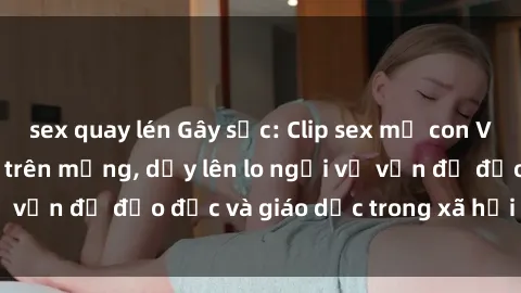 sex quay lén Gây sốc: Clip sex mẹ con Việt Nam lan truyền trên mạng, dấy lên lo ngại về vấn đề đạo đức và giáo dục trong xã hội hiện nay.