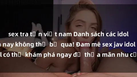sex tra tấn việt nam Danh sách các idol JAV hot nhất hiện nay không thể bỏ qua! Đam mê sex jav idol có thể khám phá ngay để thỏa mãn nhu cầu giải trí của mình!